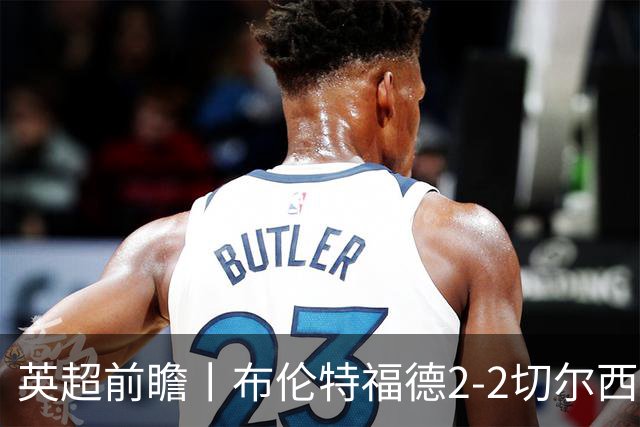 英超前瞻丨布伦特福德2-2切尔西：锋线猛将缺阵，龙哥战术遇难题